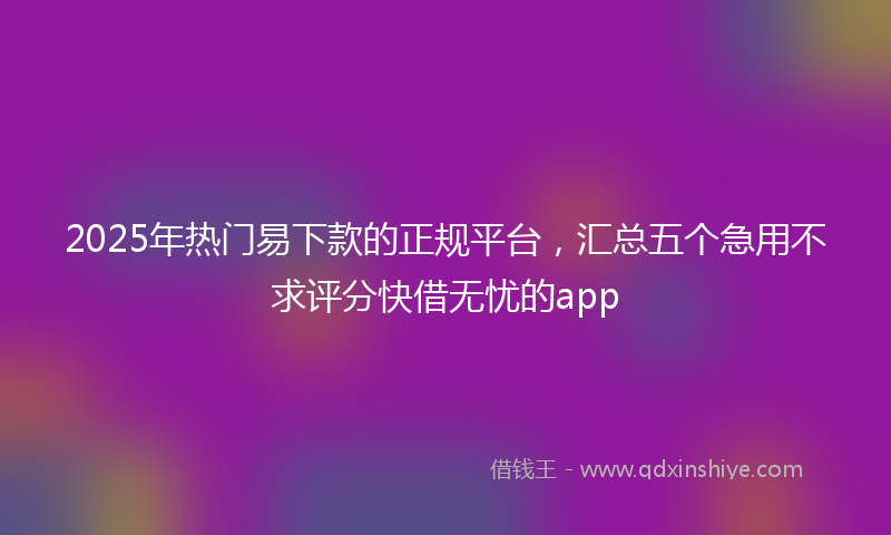 2025年热门易下款的正规平台，汇总五个急用不求评分快借无忧的app