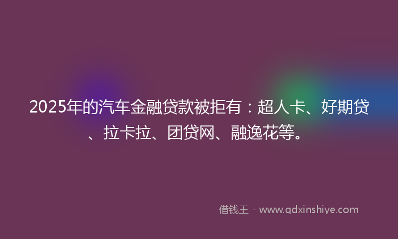 2025年的汽车金融贷款被拒有：超人卡、好期贷、拉卡拉、团贷网、融逸花等。