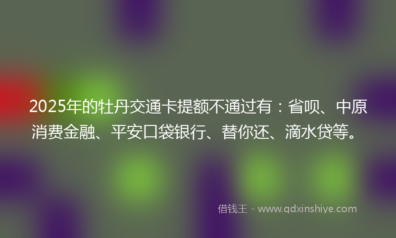 2025年的牡丹交通卡提额不通过有：省呗、中原消费金融、平安口袋银行、替你还、滴水贷等。