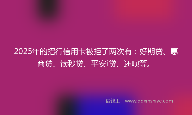 2025年的招行信用卡被拒了两次有：好期贷、惠商贷、读秒贷、平安i贷、还呗等。