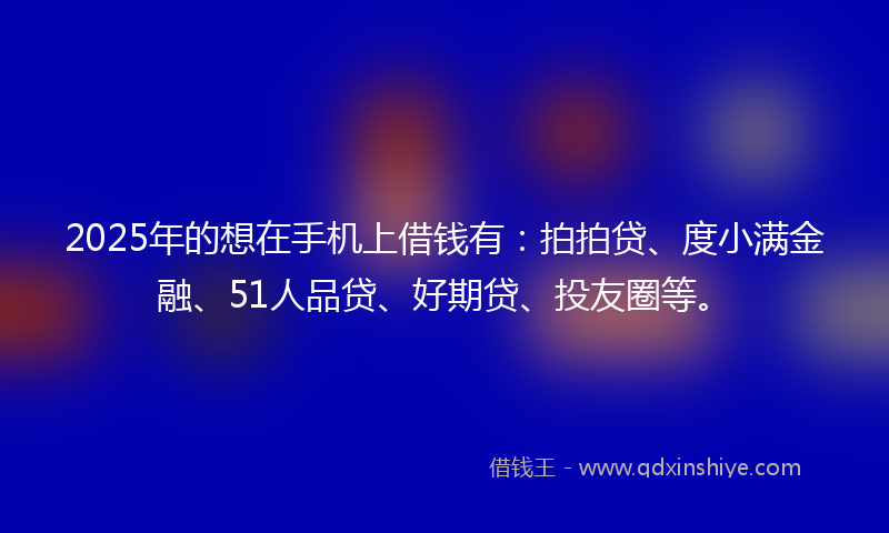2025年的想在手机上借钱有：拍拍贷、度小满金融、51人品贷、好期贷、投友圈等。