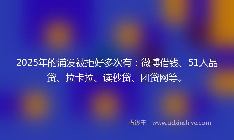 2025年的浦发被拒好多次有：微博借钱、51人品贷、拉卡拉、读秒贷、团贷网等。