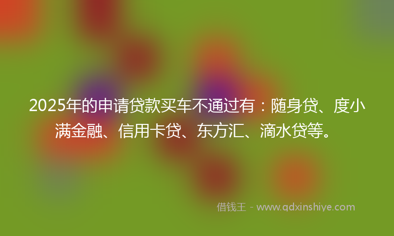 2025年的申请贷款买车不通过有：随身贷、度小满金融、信用卡贷、东方汇、滴水贷等。
