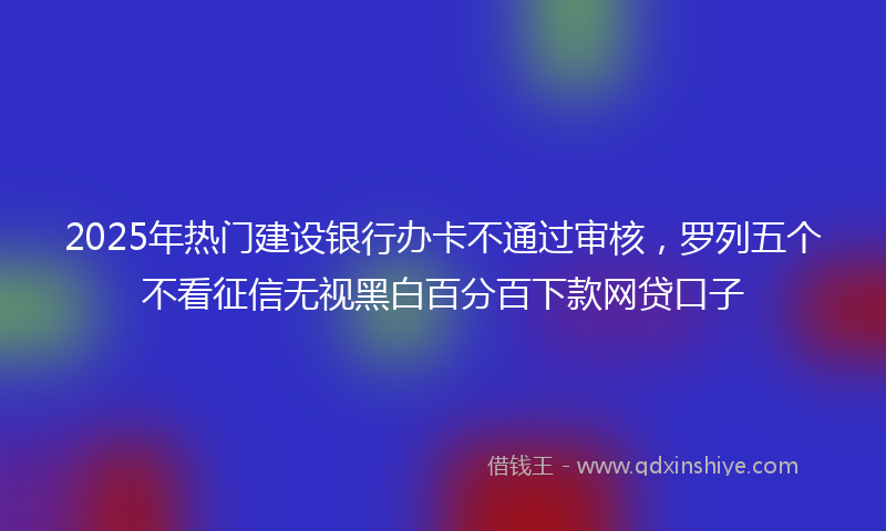 2025年热门建设银行办卡不通过审核，罗列五个不看征信无视黑白百分百下款网贷口子