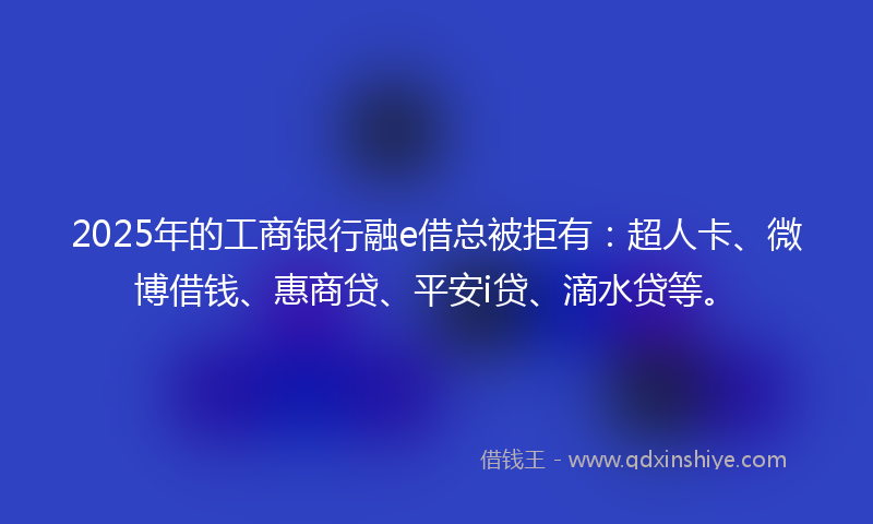 2025年的工商银行融e借总被拒有：超人卡、微博借钱、惠商贷、平安i贷、滴水贷等。
