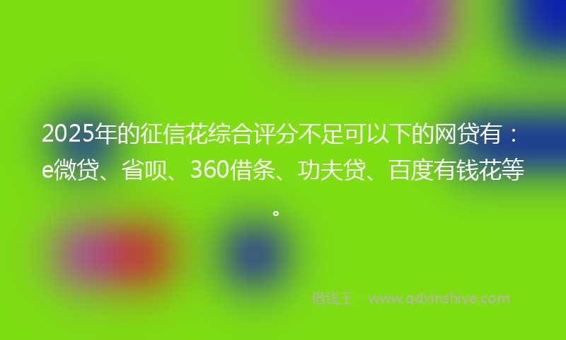 2025年的征信花综合评分不足可以下的网贷有：e微贷、省呗、360借条、功夫贷、百度有钱花等。