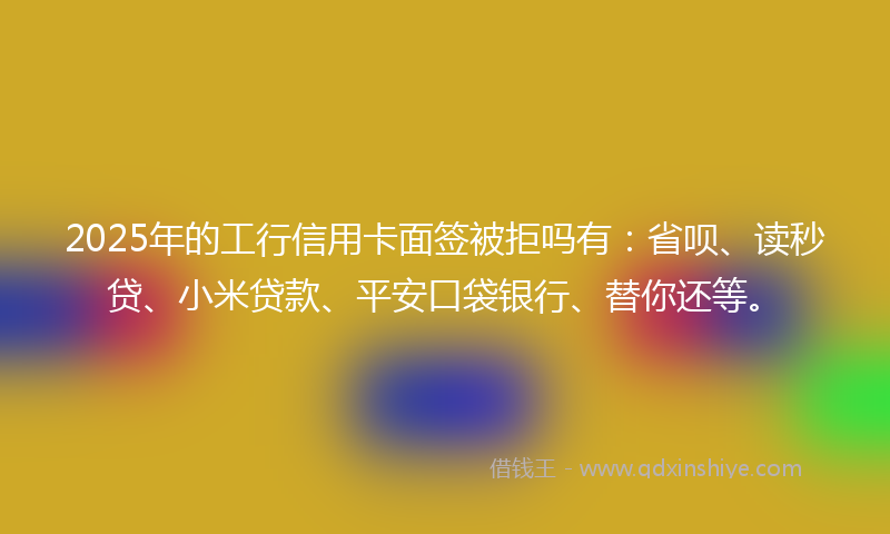 2025年的工行信用卡面签被拒吗有：省呗、读秒贷、小米贷款、平安口袋银行、替你还等。