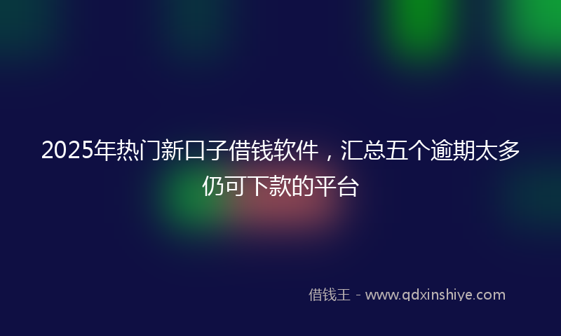 2025年热门新口子借钱软件，汇总五个逾期太多仍可下款的平台