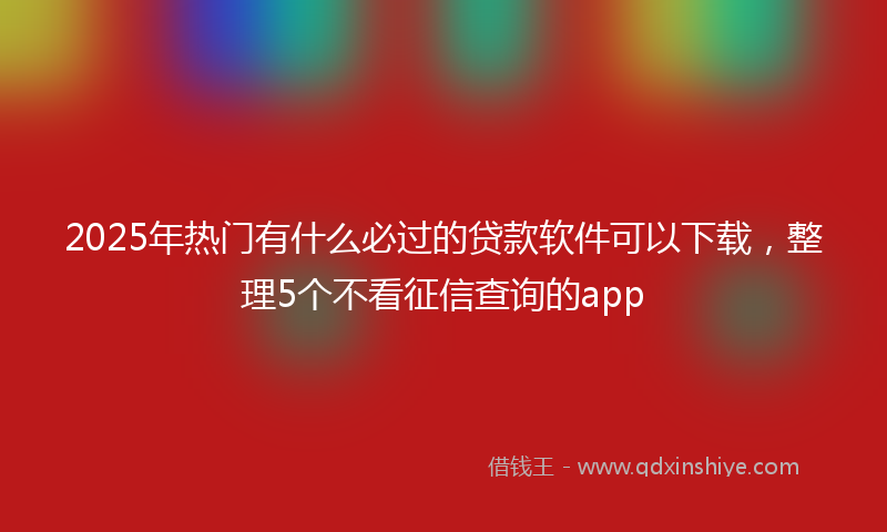 2025年热门有什么必过的贷款软件可以下载，整理5个不看征信查询的app