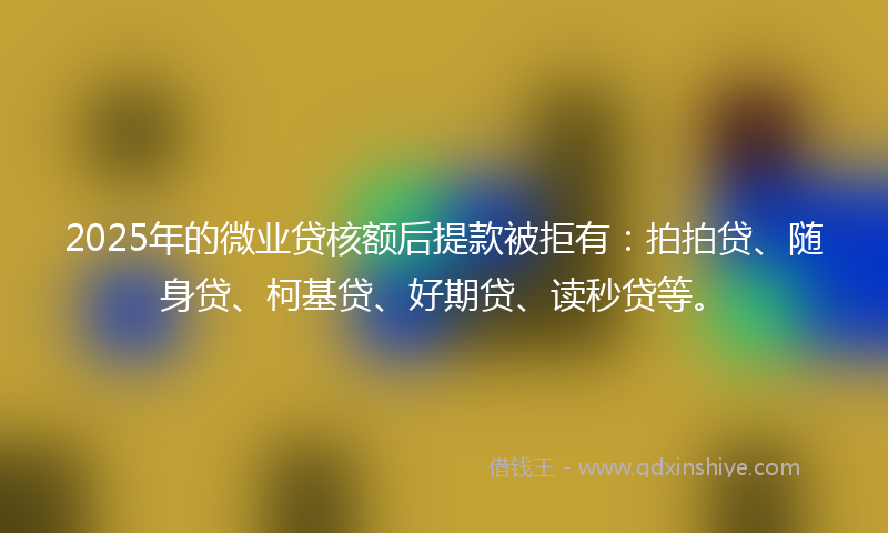 2025年的微业贷核额后提款被拒有：拍拍贷、随身贷、柯基贷、好期贷、读秒贷等。