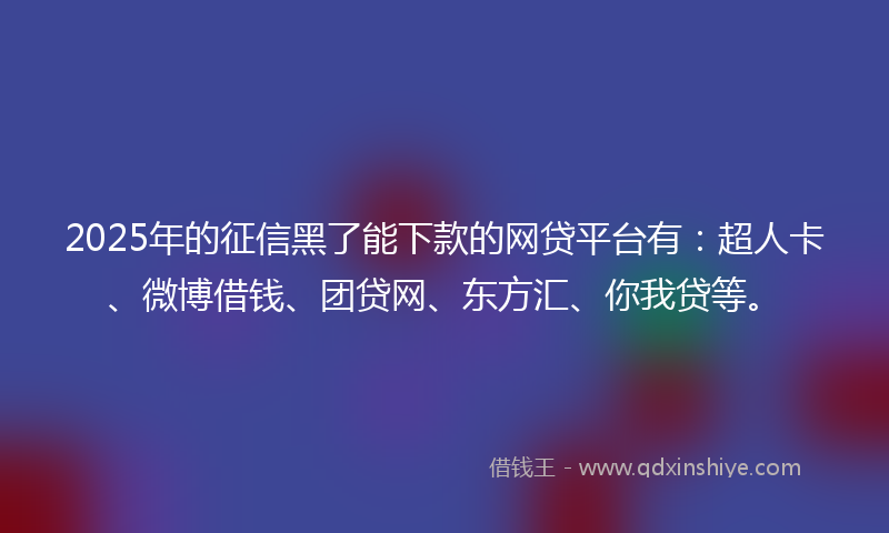 2025年的征信黑了能下款的网贷平台有：超人卡、微博借钱、团贷网、东方汇、你我贷等。