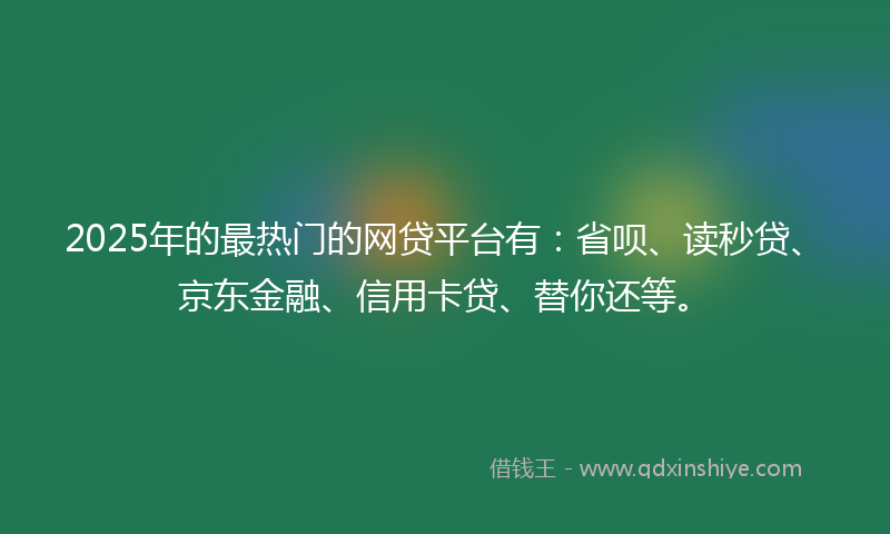 2025年的最热门的网贷平台有：省呗、读秒贷、京东金融、信用卡贷、替你还等。