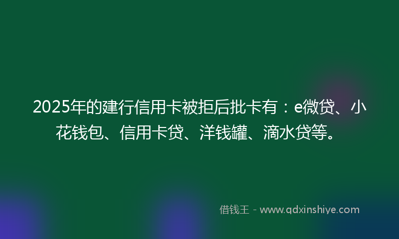 2025年的建行信用卡被拒后批卡有：e微贷、小花钱包、信用卡贷、洋钱罐、滴水贷等。