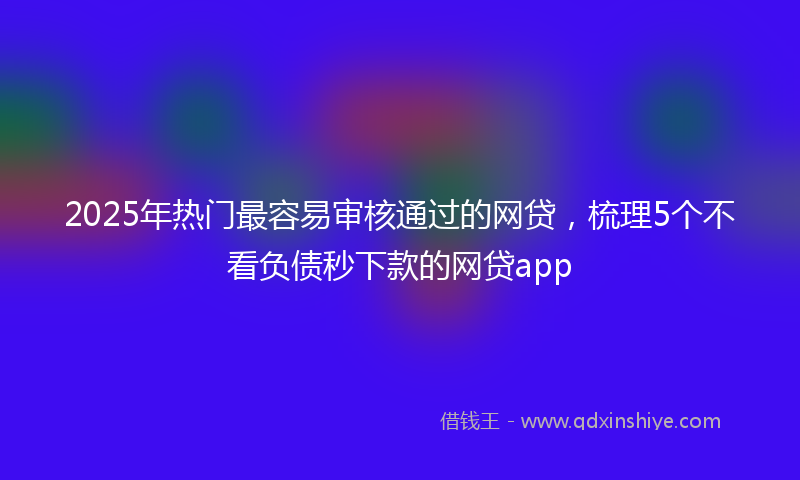 2025年热门最容易审核通过的网贷，梳理5个不看负债秒下款的网贷app