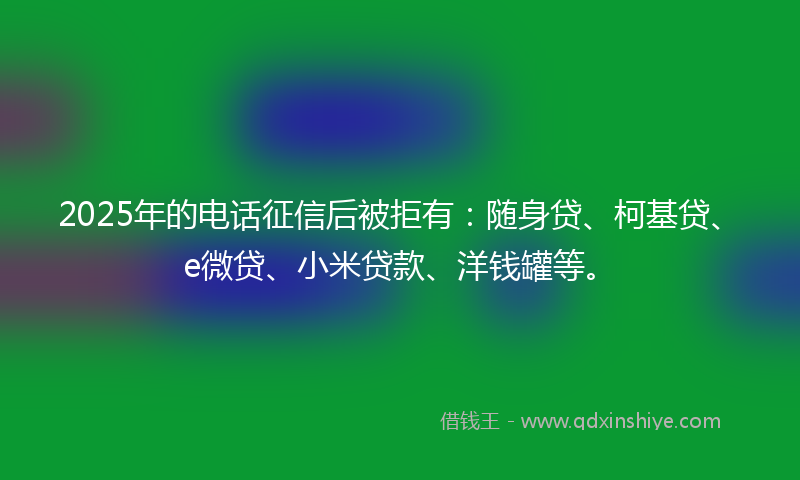 2025年的电话征信后被拒有：随身贷、柯基贷、e微贷、小米贷款、洋钱罐等。