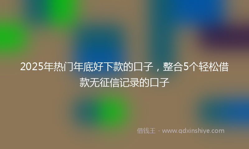2025年热门年底好下款的口子，整合5个轻松借款无征信记录的口子