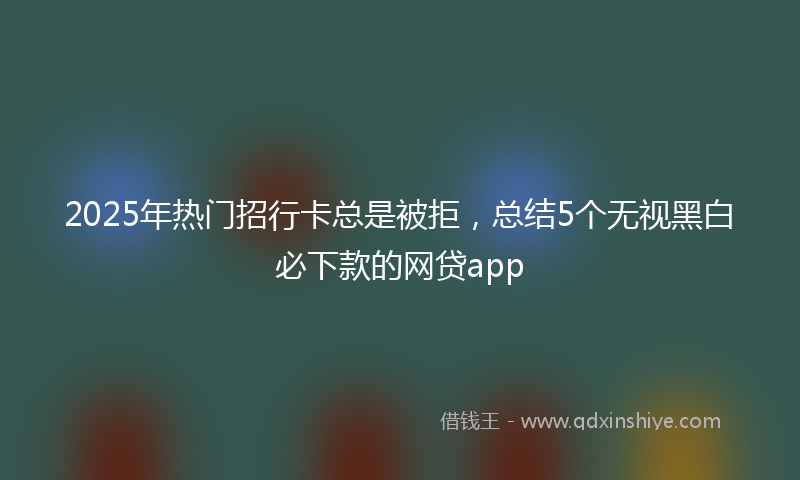 2025年热门招行卡总是被拒，总结5个无视黑白必下款的网贷app