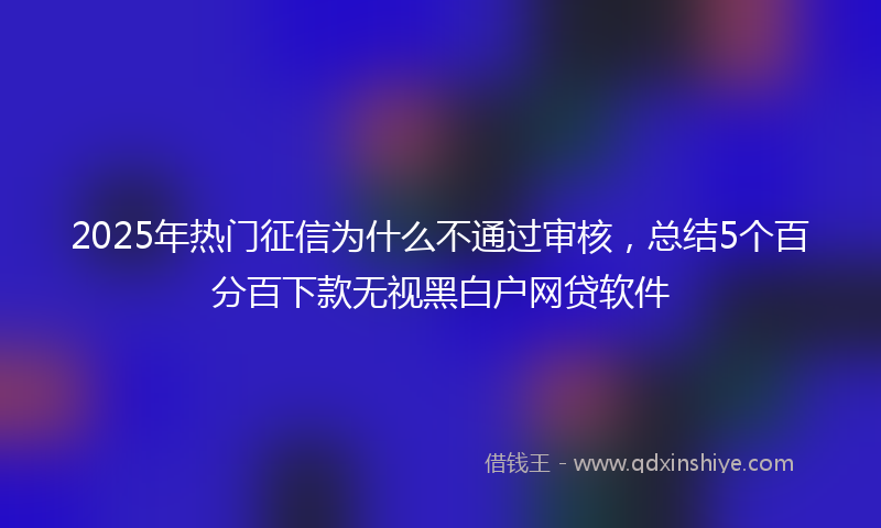 2025年热门征信为什么不通过审核，总结5个百分百下款无视黑白户网贷软件