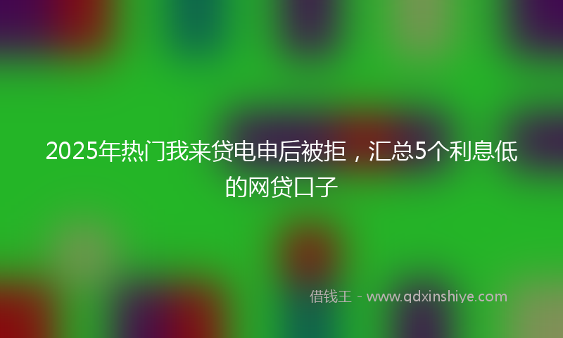 2025年热门我来贷电申后被拒，汇总5个利息低的网贷口子