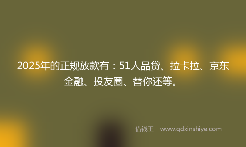 2025年的正规放款有：51人品贷、拉卡拉、京东金融、投友圈、替你还等。