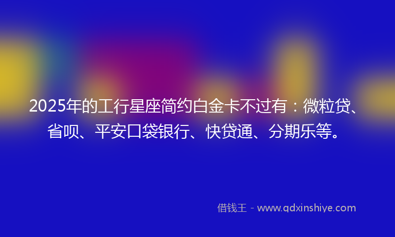 2025年的工行星座简约白金卡不过有：微粒贷、省呗、平安口袋银行、快贷通、分期乐等。