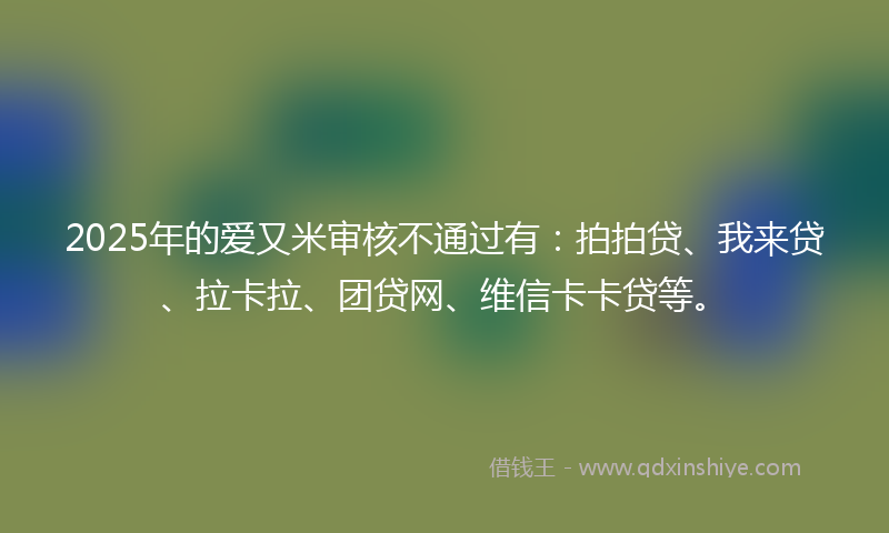 2025年的爱又米审核不通过有：拍拍贷、我来贷、拉卡拉、团贷网、维信卡卡贷等。