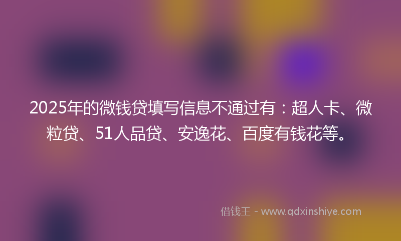 2025年的微钱贷填写信息不通过有：超人卡、微粒贷、51人品贷、安逸花、百度有钱花等。