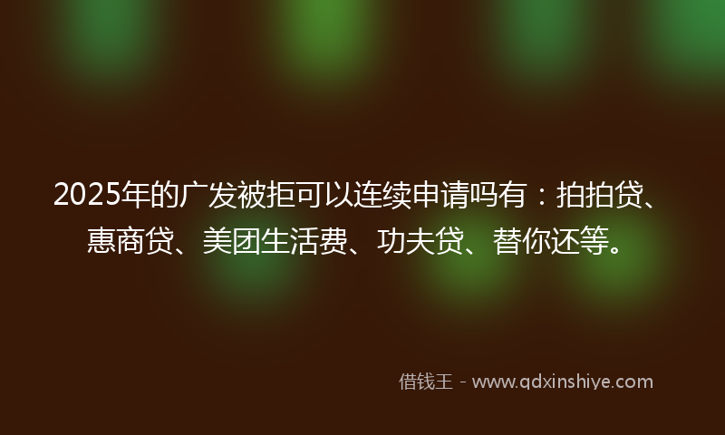 2025年的广发被拒可以连续申请吗有：拍拍贷、惠商贷、美团生活费、功夫贷、替你还等。