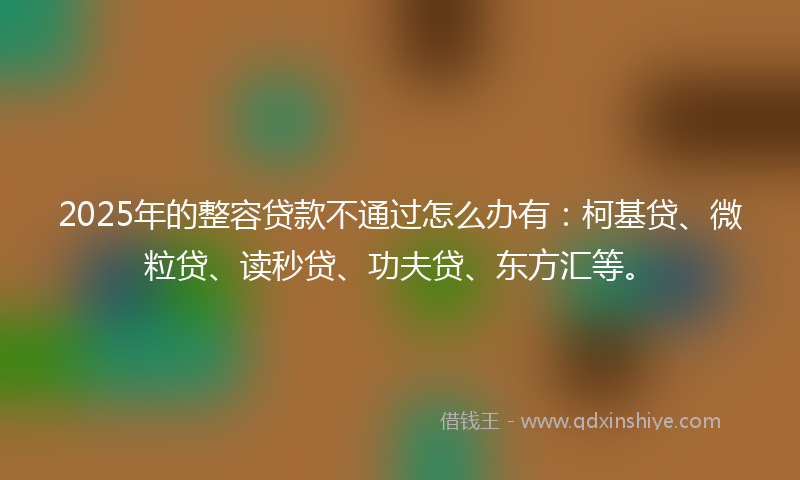 2025年的整容贷款不通过怎么办有：柯基贷、微粒贷、读秒贷、功夫贷、东方汇等。