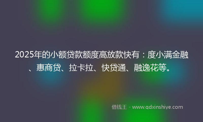 2025年的小额贷款额度高放款快有：度小满金融、惠商贷、拉卡拉、快贷通、融逸花等。