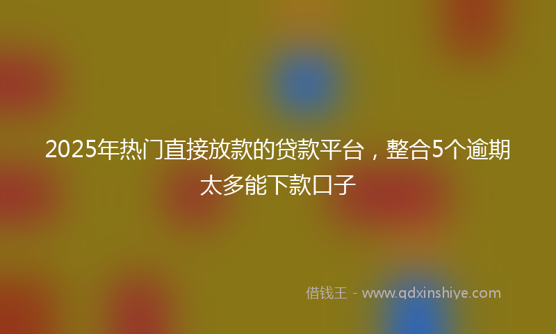 2025年热门直接放款的贷款平台，整合5个逾期太多能下款口子