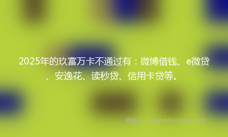 2025年的玖富万卡不通过有：微博借钱、e微贷、安逸花、读秒贷、信用卡贷等。
