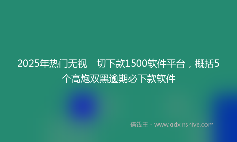2025年热门无视一切下款1500软件平台，概括5个高炮双黑逾期必下款软件