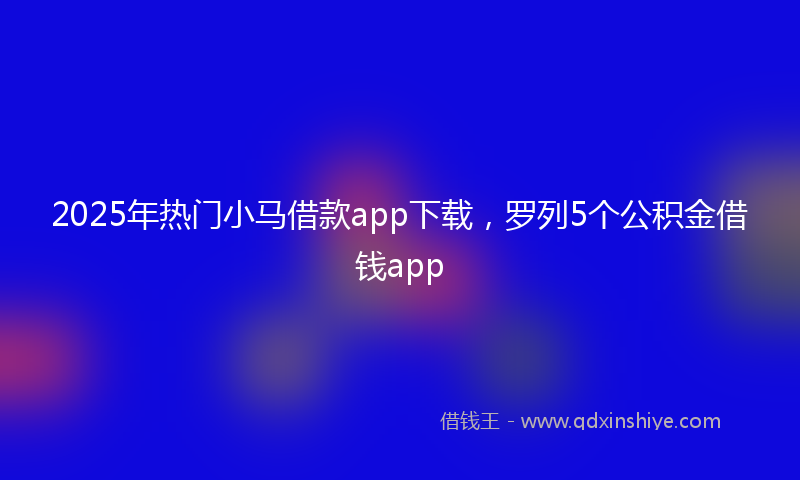 2025年热门小马借款app下载，罗列5个公积金借钱app