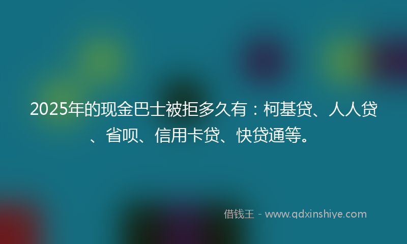 2025年的现金巴士被拒多久有：柯基贷、人人贷、省呗、信用卡贷、快贷通等。