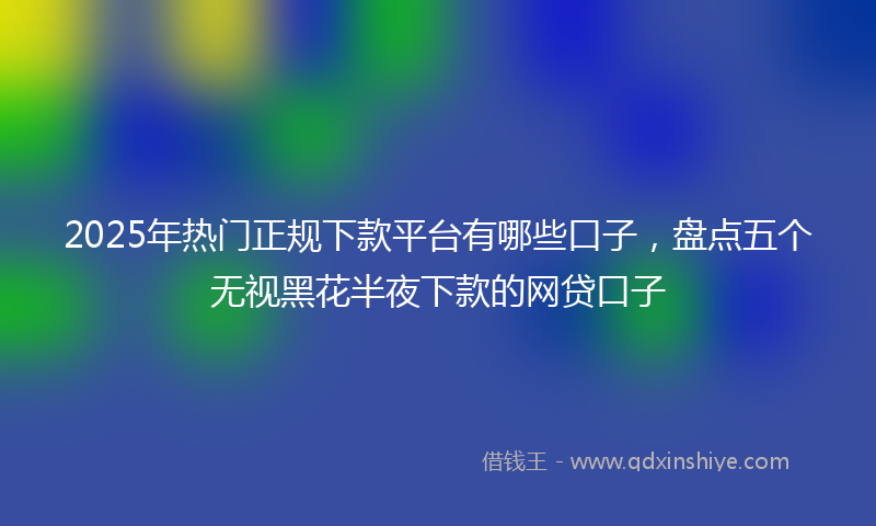 2025年热门正规下款平台有哪些口子，盘点五个无视黑花半夜下款的网贷口子