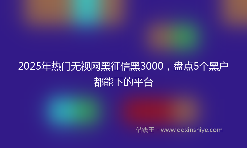 2025年热门无视网黑征信黑3000，盘点5个黑户都能下的平台