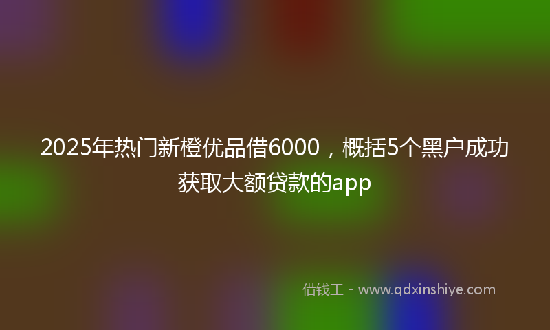 2025年热门新橙优品借6000，概括5个黑户成功获取大额贷款的app