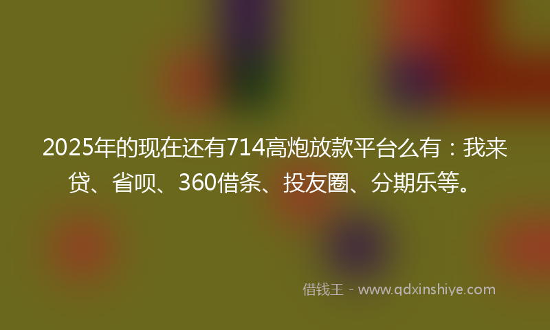 2025年的现在还有714高炮放款平台么有：我来贷、省呗、360借条、投友圈、分期乐等。