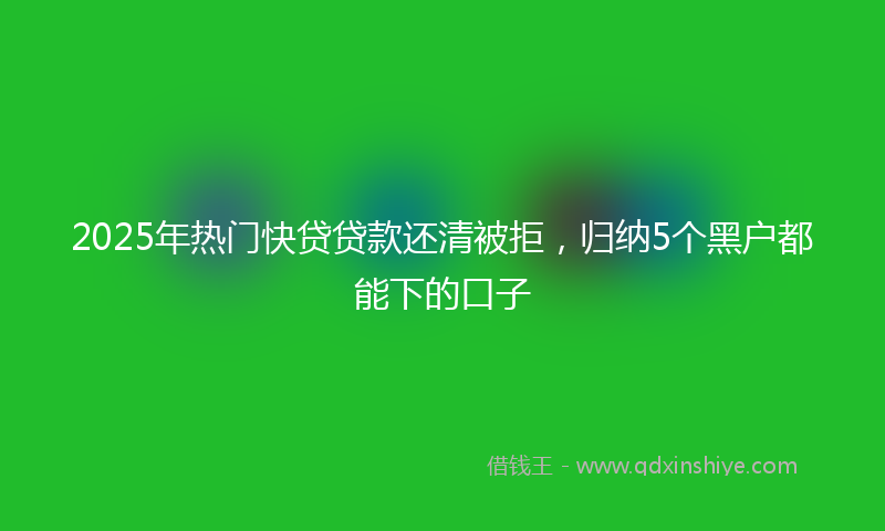 2025年热门快贷贷款还清被拒，归纳5个黑户都能下的口子