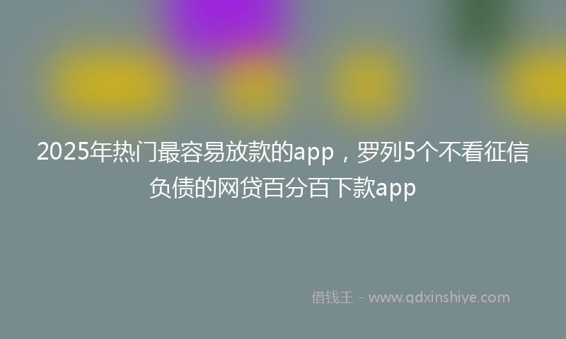 2025年热门最容易放款的app，罗列5个不看征信负债的网贷百分百下款app