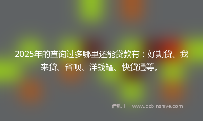 2025年的查询过多哪里还能贷款有：好期贷、我来贷、省呗、洋钱罐、快贷通等。