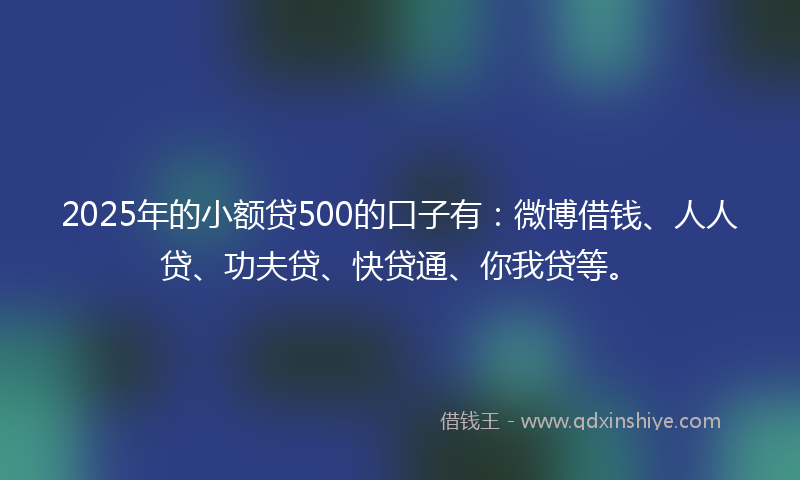 2025年的小额贷500的口子有：微博借钱、人人贷、功夫贷、快贷通、你我贷等。