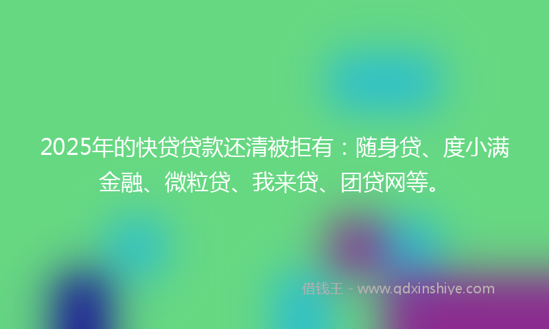 2025年的快贷贷款还清被拒有：随身贷、度小满金融、微粒贷、我来贷、团贷网等。