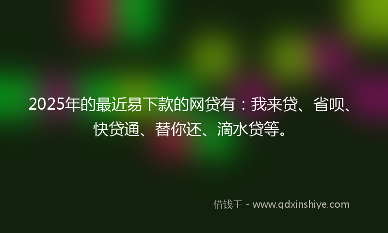 2025年的最近易下款的网贷有：我来贷、省呗、快贷通、替你还、滴水贷等。