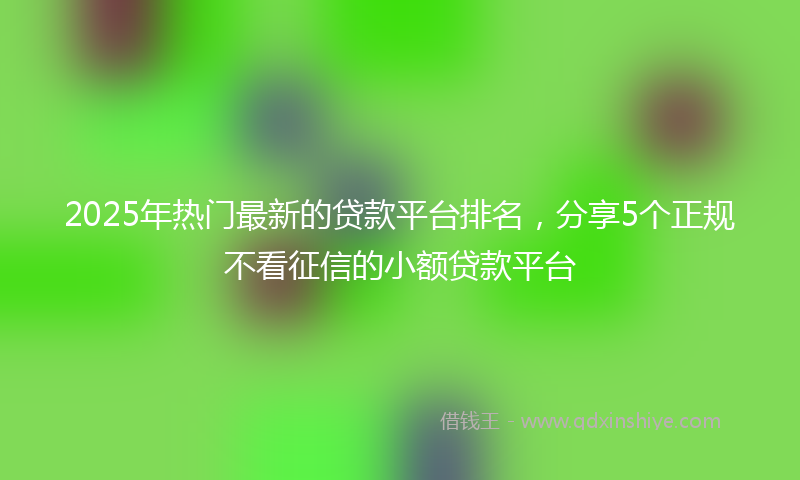 2025年热门最新的贷款平台排名，分享5个正规不看征信的小额贷款平台