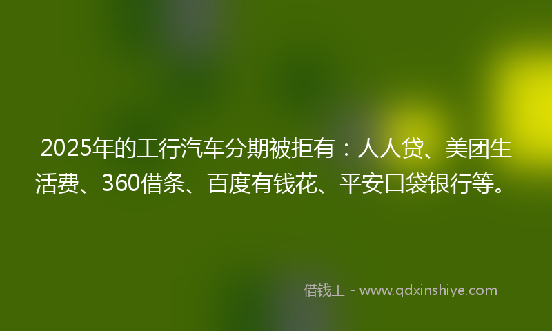 2025年的工行汽车分期被拒有：人人贷、美团生活费、360借条、百度有钱花、平安口袋银行等。