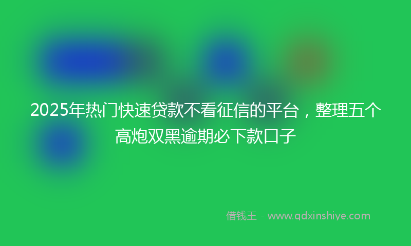 2025年热门快速贷款不看征信的平台，整理五个高炮双黑逾期必下款口子