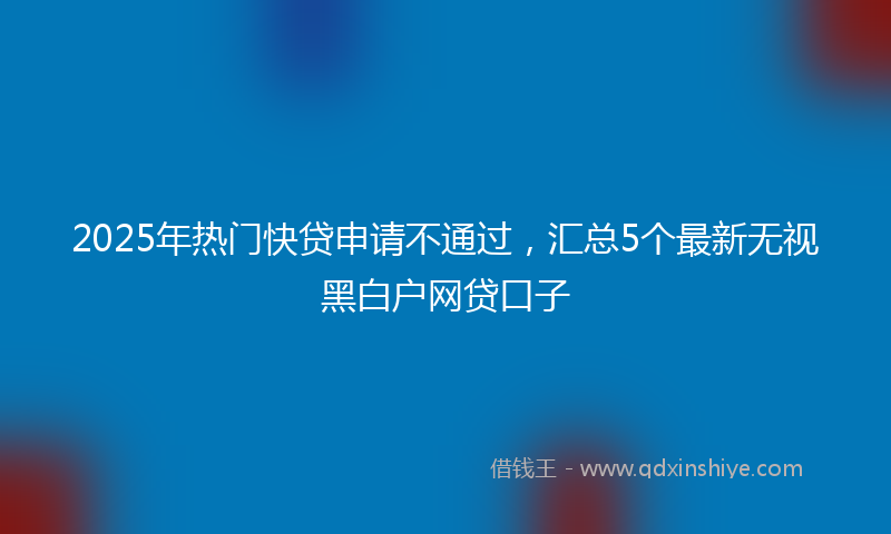 2025年热门快贷申请不通过，汇总5个最新无视黑白户网贷口子
