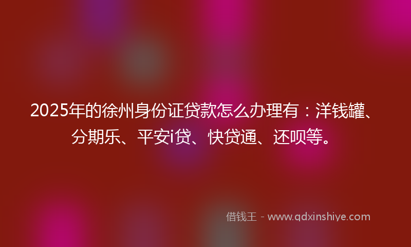 2025年的徐州身份证贷款怎么办理有：洋钱罐、分期乐、平安i贷、快贷通、还呗等。
